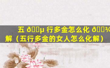 五 🐵 行多金怎么化 🌾 解（五行多金的女人怎么化解）
